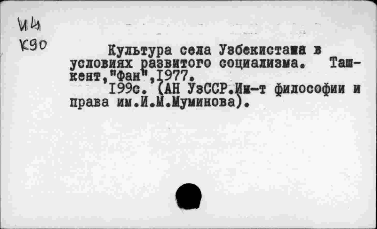 ﻿
Культура села Узбекистана в условиях развитого социализма» Ташкент "Фан1’ 1977»
*199с.*(АН УзССР.Ин-т философии и права им.И.м.Муминова).